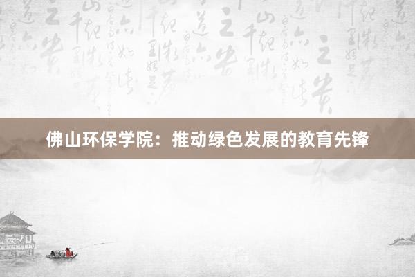 佛山环保学院：推动绿色发展的教育先锋