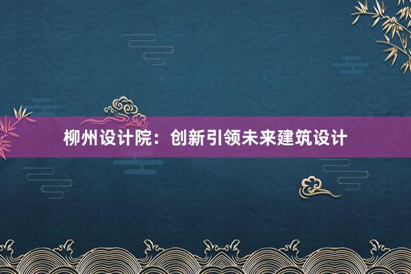 柳州设计院：创新引领未来建筑设计