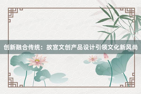 创新融合传统：故宫文创产品设计引领文化新风尚